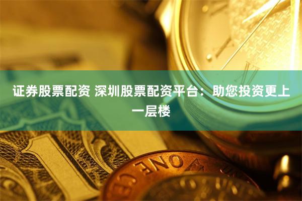證券股票配資 深圳股票配資平臺(tái)：助您投資更上一層樓