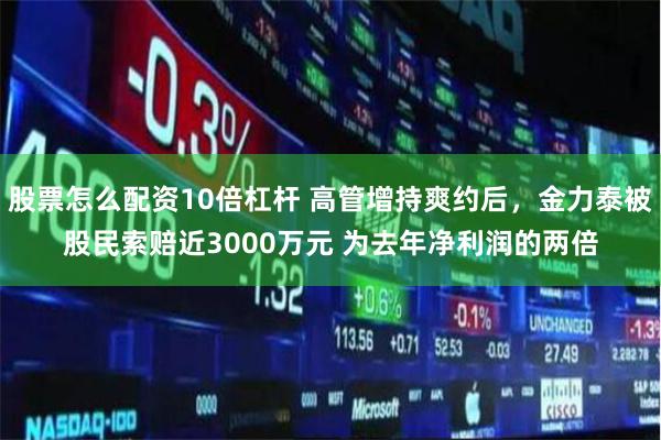 股票怎么配資10倍杠桿 高管增持爽約后，金力泰被股民索賠近3000萬元 為去年凈利潤的兩倍