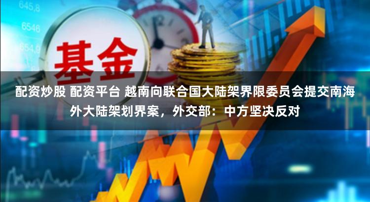 配資炒股 配資平臺 越南向聯合國大陸架界限委員會提交南海外大陸架劃界案，外交部：中方堅決反對