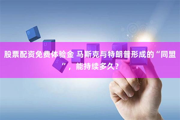 股票配資免費體驗金 馬斯克與特朗普形成的“同盟”，能持續多久？