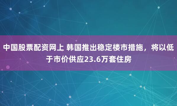 中國股票配資網(wǎng)上 韓國推出穩(wěn)定樓市措施，將以低于市價(jià)供應(yīng)23.6萬套住房