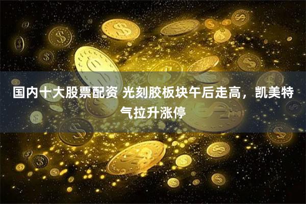 國內十大股票配資 光刻膠板塊午后走高，凱美特氣拉升漲停