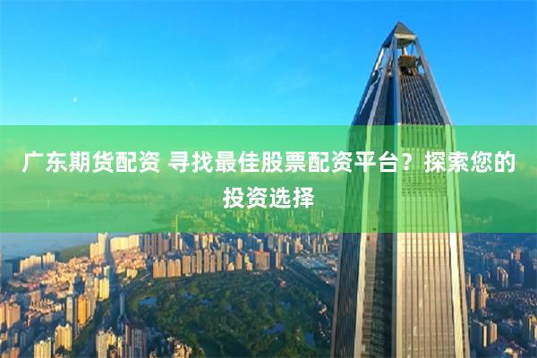 廣東期貨配資 尋找最佳股票配資平臺(tái)？探索您的投資選擇