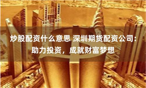 炒股配資什么意思 深圳期貨配資公司：助力投資，成就財富夢想