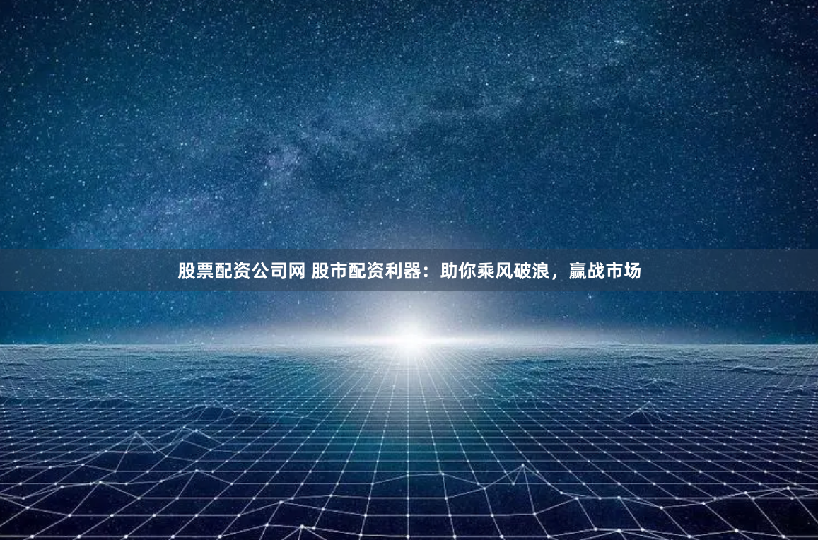 股票配資公司網 股市配資利器：助你乘風破浪，贏戰市場